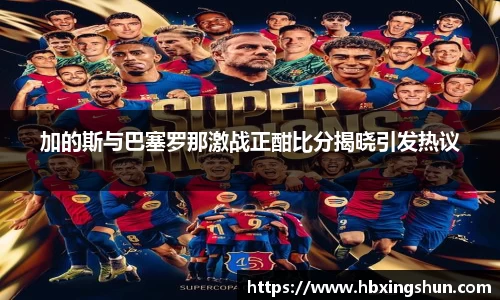 加的斯与巴塞罗那激战正酣比分揭晓引发热议